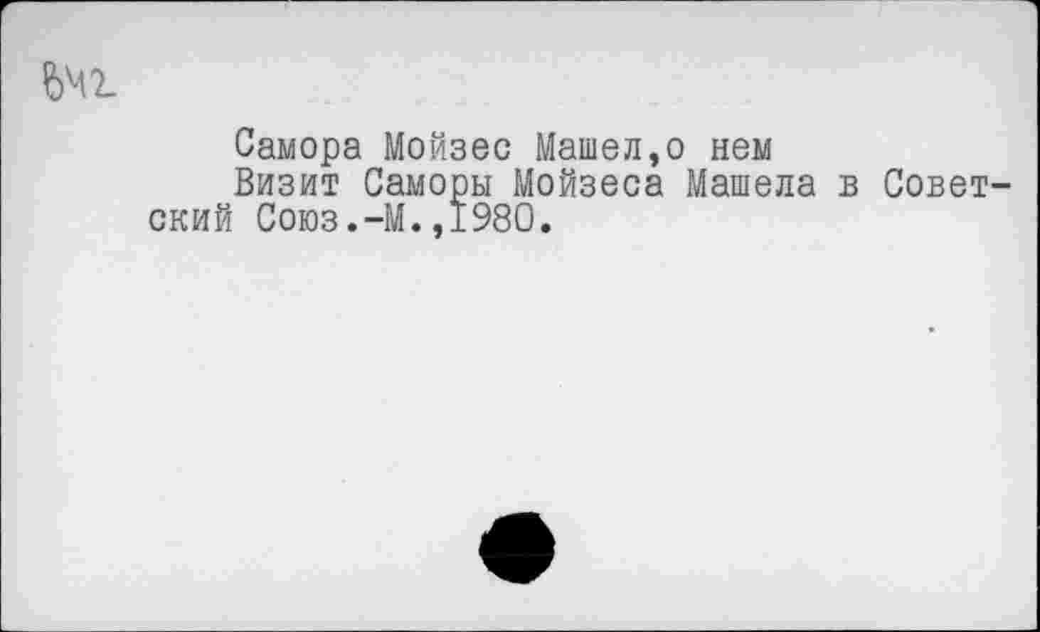 ﻿ш
Самора Мойзес Машел,о нем
Визит Саморы Мойзеса Машела в Советский Союз.-М.,1980.